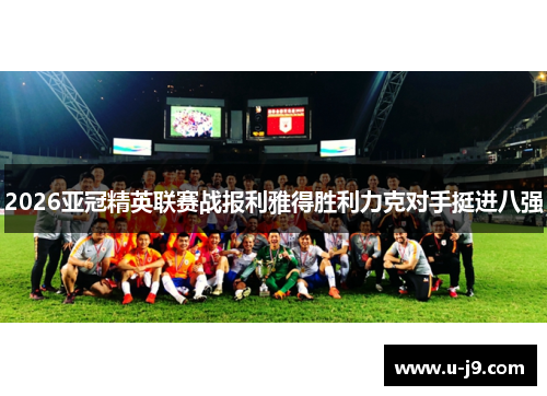 2026亚冠精英联赛战报利雅得胜利力克对手挺进八强 2026亚冠精英联赛战报利雅得胜利力克对手挺进八强