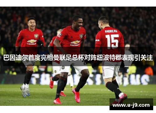 巴因迪尔首度亮相曼联足总杯对阵纽波特郡表现引关注