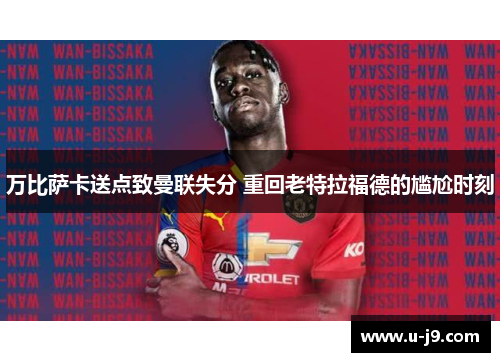 万比萨卡送点致曼联失分 重回老特拉福德的尴尬时刻